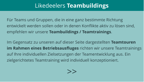 Likedeelers Teambuildings >>  Für Teams und Gruppen, die in eine ganz bestimmte Richtung  entwickelt werden sollen oder in denen Konflikte aktiv zu lösen sind,  empfehlen wir unsere Teambuildings / Teamtrainings.  Im Gegensatz zu unseren auf dieser Seite dargestellten Teamtouren  im Rahmen eines Betriebsausfluges richten wir unsere Teamtrainings  auf Ihre individuellen Zielsetzungen der Teamentwicklung aus. Ein  zielgerichtetes Teamtraining wird individuell konzeptioniert.   >>