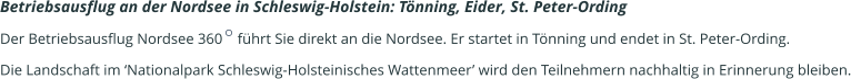 Betriebsausflug an der Nordsee in Schleswig-Holstein: Tönning, Eider, St. Peter-Ording   Der Betriebsausflug Nordsee 360    führt Sie direkt an die Nordsee. Er startet in Tönning und endet in St. Peter-Ording.  Die Landschaft im ‘Nationalpark Schleswig-Holsteinisches Wattenmeer’ wird den Teilnehmern nachhaltig in Erinnerung bleiben.