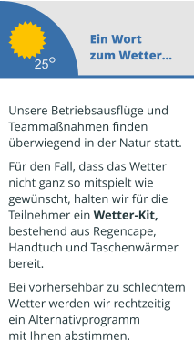 Ein Wort zum Wetter...  Unsere Betriebsausflüge und  Teammaßnahmen finden überwiegend in der Natur statt.   Für den Fall, dass das Wetter  nicht ganz so mitspielt wie  gewünscht, halten wir für die  Teilnehmer ein Wetter-Kit,  bestehend aus Regencape,  Handtuch und Taschenwärmer  bereit.   Bei vorhersehbar zu schlechtem Wetter werden wir rechtzeitig  ein Alternativprogramm mit Ihnen abstimmen.  25