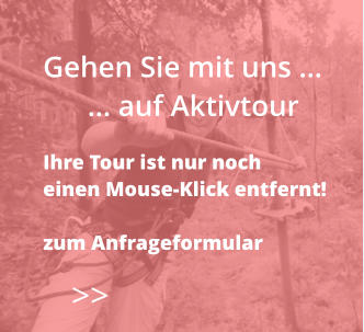 >>  Gehen Sie mit uns …       … auf Aktivtour  Ihre Tour ist nur noch  einen Mouse-Klick entfernt!  zum Anfrageformular