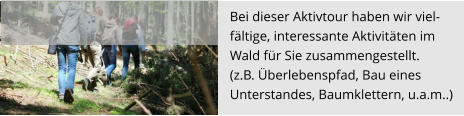 Bei dieser Aktivtour haben wir viel- fältige, interessante Aktivitäten im  Wald für Sie zusammengestellt.  (z.B. Überlebenspfad, Bau eines  Unterstandes, Baumklettern, u.a.m..)