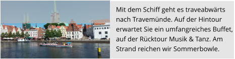 Mit dem Schiff geht es traveabwärts  nach Travemünde. Auf der Hintour  erwartet Sie ein umfangreiches Buffet,  auf der Rücktour Musik & Tanz. Am Strand reichen wir Sommerbowle.