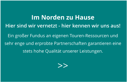 Im Norden zu Hause Hier sind wir vernetzt - hier kennen wir uns aus! Ein großer Fundus an eigenen Touren-Ressourcen und  sehr enge und erprobte Partnerschaften garantieren eine  stets hohe Qualität unserer Leistungen.   >>