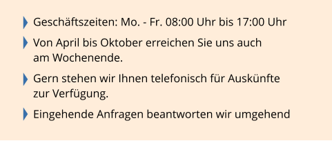 Geschäftszeiten: Mo. - Fr. 08:00 Uhr bis 17:00 Uhr  Von April bis Oktober erreichen Sie uns auch  am Wochenende.  Gern stehen wir Ihnen telefonisch für Auskünfte  zur Verfügung.  Eingehende Anfragen beantworten wir umgehend