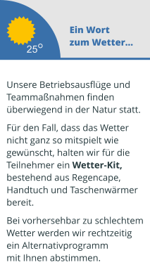 Ein Wort zum Wetter...  Unsere Betriebsausflüge und  Teammaßnahmen finden überwiegend in der Natur statt.   Für den Fall, dass das Wetter  nicht ganz so mitspielt wie  gewünscht, halten wir für die  Teilnehmer ein Wetter-Kit,  bestehend aus Regencape,  Handtuch und Taschenwärmer  bereit.   Bei vorhersehbar zu schlechtem Wetter werden wir rechtzeitig  ein Alternativprogramm mit Ihnen abstimmen.  25