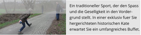 Ein traditioneller Sport, der den Spass  und die Geselligkeit in den Vorder- grund stellt. In einer exklusiv fuer Sie  hergerichteten historischen Kate  erwartet Sie ein umfangreiches Buffet.