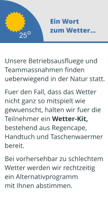 Ein Wort zum Wetter...  Unsere Betriebsausfluege und  Teammassnahmen finden ueberwiegend in der Natur statt.   Fuer den Fall, dass das Wetter  nicht ganz so mitspielt wie  gewuenscht, halten wir fuer die  Teilnehmer ein Wetter-Kit,  bestehend aus Regencape,  Handtuch und Taschenwaermer  bereit.   Bei vorhersehbar zu schlechtem Wetter werden wir rechtzeitig  ein Alternativprogramm mit Ihnen abstimmen.  25
